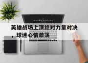 半岛体育官网-英雄战场上演绝对力量对决，球迷心情激荡