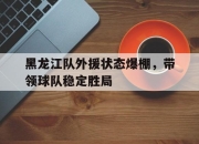 半岛体育官方网站-黑龙江队外援状态爆棚，带领球队稳定胜局