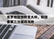 半岛体育APP-克罗地亚惨败意大利，取得重要三分继续领跑