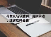 半岛体育APP-荷兰队斩获胜利，晋级前进，球迷欢呼雀跃