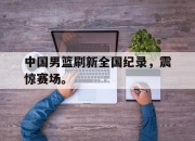半岛体育APP-中国男篮刷新全国纪录，震惊赛场。