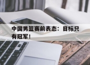 半岛体育官方网站-中国男篮赛前表态：目标只有冠军！