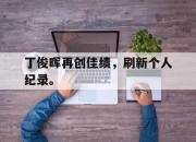半岛体育APP-丁俊晖再创佳绩，刷新个人纪录。