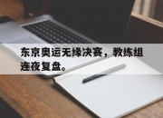 半岛体育APP-东京奥运无缘决赛，教练组连夜复盘。