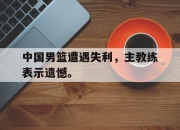 半岛体育APP-中国男篮遭遇失利，主教练表示遗憾。