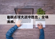 半岛体育官网-曼联点球大战中胜出，全场沸腾。