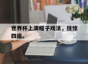 半岛体育APP-世界杯上演帽子戏法，技惊四座。