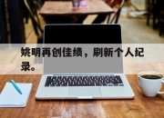 半岛体育-姚明再创佳绩，刷新个人纪录。