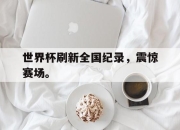 半岛体育官网-世界杯刷新全国纪录，震惊赛场。
