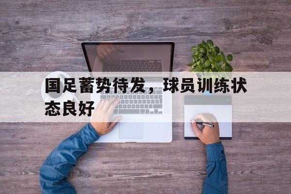 国足蓄势待发，球员训练状态良好
